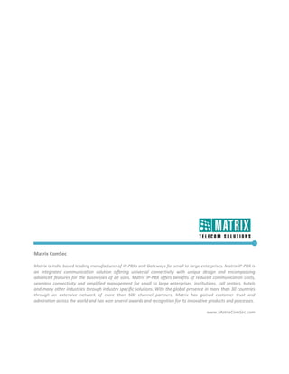  

 

 

 

 

 

 

 

 

 

 

 

 

 

 

 

 

 

Matrix ComSec 
 
Matrix is India based leading manufacturer of IP‐PBXs and Gateways for small to large enterprises. Matrix IP‐PBX is 
an  integrated  communication  solution  offering  universal  connectivity  with  unique  design  and  encompassing 
advanced  features  for  the  businesses  of  all  sizes.  Matrix  IP‐PBX  offers  benefits  of  reduced  communication  costs, 
seamless  connectivity  and  simplified  management  for  small  to  large  enterprises,  institutions,  call  centers,  hotels 
and many other industries through industry specific solutions. With the global presence in more than 30 countries 
through  an  extensive  network  of  more  than  500  channel  partners,  Matrix  has  gained  customer  trust  and 
admiration across the world and has won several awards and recognition for its innovative products and processes. 
                                                                                                                                
                                                                                                       www.MatrixComSec.com 
 