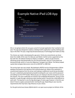 Ok so I am going to demo for you guys a proof of concept application that I worked on last
year. This app was designed to replace a desktop FoxPro application used by clothing sales
reps in the field. This was a large leap forward obviously in technology from FoxPro to iPad.

The choices we made in developing this app were I think very conventional, we drove
down the middle of the road. For data we used SQLite 3 which comes supported out the
box with iOS. The default interface to SQLite is straight C.., which can get tiresome
allocating and de-allocating buffers for all of the bound data. Early on in the project we
discovered fmdb, which is a very thin Objective-C wrapper over SQLite. This library helped
a great deal and gave data access more of an ADO.NET or JDBC feel.

The service layer was very simple. We deployed a RESTful service that generates a SQLite
database file based on the identity of the authenticated user. Rather than waiting for a
unauthorized response from the server and making an additional round-trip we provided
the user’s credentials preemptively by base64 encoding the user name and the password
and adding it to the HTTP header. Obviously you are relying on the SSL transport to secure
the request. The users credentials are stored in the sandboxed iOS keychain. Access to the
keychain is made through a dictionary style interface which I found to be a little difficult to
work with. The keychain is one the big advantages of native apps however in that the user
doesn’t have to supply a password when starting the app. Depending on your security
requirements that may have a big influence on your choice.

For the grid control we choose AQGrid which is an open source project on GitHub. At the



                                                                                                  7
 