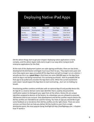 Ok this where things start to get pear shaped. Deploying native applications is fairly
complex, and this where Apple really starts to get in our way when trying to build
enterprise applications for the iPad.

At the root of this deployment system are code signing certificates; there are two kinds..,
development & distribution and Apple must issue them to you. They expire every year and
once they expire your apps are pulled off the App Store and will no longer run on a device. I
actually see this is as a good thing in that there are some 500,000 apps on the App Store
and if an App is not being maintained, if its not being purchased.. then its probably OK for
that app to be pulled and unclutter the App Store some. When the current excitement
cools down I would expect the App Store to start contracting.., but I am no holding my
breath.

Provisioning profiles combine certificates with an optional App ID and possibly device IDs.
An App ID is a reverse domain name style identifier that is used by iCloud and the
notification system to distinguish your apps from all the others. Device IDs are unique
identifiers assigned to devices at the factory. As a developer you are allowed to associate
100 devices total to you account. Only development and Ad Hoc profiles require device IDs.
Ad Hoc profiles are intended to be used for testing. You have an app you would like to get
some feedback on or do demos then Ad Hoc profiles are the right choice. There are some
services out there that can help you deliver Ad Hoc builds to users from a single
distribution point, the most popular being TestFlight @ http://testflightapp.com. <<Explain
how TF works>>



                                                                                                8
 