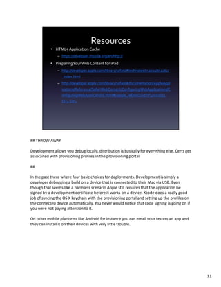 ## THROW AWAY

Development allows you debug locally, distribution is basically for everything else. Certs get
assocaited with provisioning profiles in the provisioning portal

##

In the past there where four basic choices for deployments. Development is simply a
developer debugging a build on a device that is connected to their Mac via USB. Even
though that seems like a harmless scenario Apple still requires that the application be
signed by a development certificate before it works on a device. Xcode does a really good
job of syncing the OS X keychain with the provisioning portal and setting up the profiles on
the connected device automatically. You never would notice that code signing is going on if
you were not paying attention to it.

On other mobile platforms like Android for instance you can email your testers an app and
they can install it on their devices with very little trouble.




                                                                                                 11
 