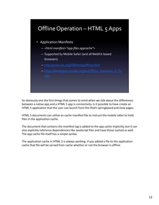 So obviously one the first things that comes to mind when we talk about the differences
between a native app and a HTML 5 app is connectivity. Is it possible to have create an
HTML 5 application that the user can launch from the iPad’s springboard and view pages.

HTML 5 documents can utilize an cache manifest file to instruct the mobile safari to hold
files in the application cache.

The document that contains the manifest tag is added to the app cache implicitly, but it can
also explicitly reference dependencies like JavaScript files and have those cached as well.
The app cache file itself has a simple syntax.

The application cache in HTML 5 is always working. If you added a file to the application
cache that file will be served from cache whether or not the browser is offline.




                                                                                               12
 