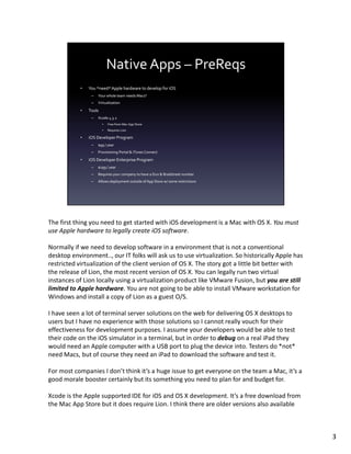 The first thing you need to get started with iOS development is a Mac with OS X. You must
use Apple hardware to legally create iOS software.

Normally if we need to develop software in a environment that is not a conventional
desktop environment.., our IT folks will ask us to use virtualization. So historically Apple has
restricted virtualization of the client version of OS X. The story got a little bit better with
the release of Lion, the most recent version of OS X. You can legally run two virtual
instances of Lion locally using a virtualization product like VMware Fusion, but you are still
limited to Apple hardware. You are not going to be able to install VMware workstation for
Windows and install a copy of Lion as a guest O/S.

I have seen a lot of terminal server solutions on the web for delivering OS X desktops to
users but I have no experience with those solutions so I cannot really vouch for their
effectiveness for development purposes. I assume your developers would be able to test
their code on the iOS simulator in a terminal, but in order to debug on a real iPad they
would need an Apple computer with a USB port to plug the device into. Testers do *not*
need Macs, but of course they need an iPad to download the software and test it.

For most companies I don’t think it’s a huge issue to get everyone on the team a Mac, it’s a
good morale booster certainly but its something you need to plan for and budget for.

Xcode is the Apple supported IDE for iOS and OS X development. It’s a free download from
the Mac App Store but it does require Lion. I think there are older versions also available



                                                                                                   3
 