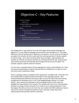 The analogy with C+ was useful to me in the early stages of learning the language; but
Objective-C is a very different language that just shares some heritage w/ C++. One large
difference is that all method calls in Objective-C are dynamic. You can send any message to
any object, the compiler will emit a warning if the receiving type doesn’t declare support
for that message.., but it won’t break the build. Every message is represented by the
compiler as a selector, all instance methods are ultimately passed the self and parameter
and a selector parameter that identifies the message that was sent to the object. The
compiler supports a specific syntax for selectors.

I am sure this is a powerful feature of the language but it seems underutilized to me. I have
not encountered developers using the dynamic features of Objective-C as often as I have
seen them used in JavaScript or Ruby.

There is a garbage collector available for OS X applications, but not for iOS. I think iOS is the
only mobile platform (maybe Symbain?) that doesn’t have a garbage collector. iOS 5
introduced Automatic Reference Counting or ARC. Its eases the load of low level memory
management for developers but it is not a fully fledged garbage collector. It’s a build
setting.., and it requires the developer to stop managing memory in their code and
delegate that responsibility to the compiler. The compiler with emit errors if the developer
attempts to manage memory manually. So it’s really an all or nothing proposition. If you
have legacy iOS code you have to do more than just compile with ARC enabled, you have to
remove the memory management portions of your code base. Xcode ships with a
refactoring tool that will assist with this conversion.



                                                                                                    5
 