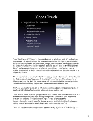 Cocoa Touch is the MVC-based UI framework on top of which you build iOS applications.
Most iPhone UIs are built around the UITableView control, its list control on steroids with
out-of-the box support for section headers, images, and navigation. Most apps customize
the UITableView heavily to achieve a certain look and feel. It’s a list control though and it
doesn’t really support the concept of columns, everything is a row. You can make a
UITableView look like grid with columns but column operations like sorting are going to be
supported by hand.

When I first started developing for the iPad I was surprised by the lack of controls. Up until
the iPad release.., Cocoa Touch was all about the iPhone. Well the iPhone is used in a
different way than the iPad. You rarely see people using an iPad while walking or driving.
Users hold them differently, they interact with the devices in different ways.

An iPhone user is after some sort of information and is probably doing something else in
parallel, and the Cocoa Touch control set was designed for that user.

I think an iPad user is probably going to be in a more relaxed state. I think they may be in a
more exploratory mood, and more willing to negotiate a complex UI. Well that would
probably call for some additional controls right? Cocoa Touch added the
SplitViewController which is great for displaying parent-child relationships. The Popover
control which is a popup overlay window is also widely used. But that’s it.

I think the lack of controls has spawned a lot of creativity, if you look at Twitter’s app or



                                                                                                 6
 