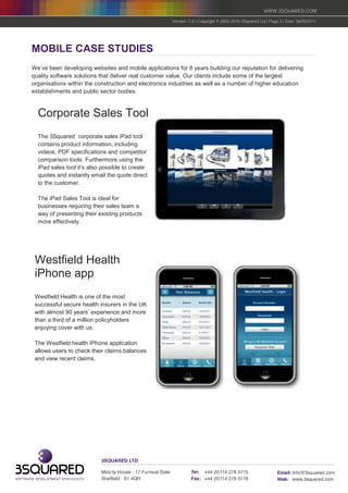 WWW.3SQUARED.COM

                                                      Version: 1.0 | Copyright © 2002-2010 3Squared Ltd | Page 3 | Date: 06/05/2011




MOBILE CASE STUDIES
We’ve been developing websites and mobile applications for 8 years building our reputation for delivering
quality software solutions that deliver real customer value. Our clients include some of the largest
organisations within the construction and electronics industries as well as a number of higher education
establishments and public sector bodies.



  Corporate Sales Tool
  The 3Squared corporate sales iPad tool
  contains product information, including
  videos, PDF specifications and competitor
  comparison tools. Furthermore using the
  iPad sales tool it’s also possible to create
  quotes and instantly email the quote direct
  to the customer.

  The iPad Sales Tool is ideal for
  businesses requiring their sales team a
  way of presenting their existing products
  more effectively.




 Westfield Health
 iPhone app
 Westfield Health is one of the most
 successful secure health insurers in the UK
 with almost 90 years’ experience and more
 than a third of a million policyholders
 enjoying cover with us.

 The Westfield health iPhone application
 allows users to check their claims balances
 and view recent claims.
 