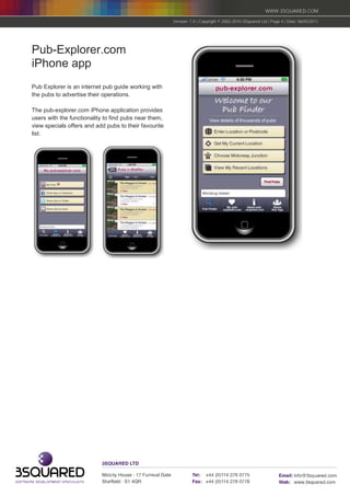 WWW.3SQUARED.COM

                                                       Version: 1.0 | Copyright © 2002-2010 3Squared Ltd | Page 4 | Date: 06/05/2011




Pub-Explorer.com
iPhone app
Pub Explorer is an internet pub guide working with
the pubs to advertise their operations.

The pub-explorer.com iPhone application provides
users with the functionality to find pubs near them,
view specials offers and add pubs to their favourite
list.
 
