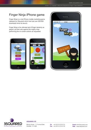WWW.3SQUARED.COM

                                                           Version: 1.0 | Copyright © 2002-2010 3Squared Ltd | Page 7 | Date: 06/05/2011




Finger Ninja iPhone game
Finger Ninja is a viral iPhone mobile marketing game
released by 3Squared which has had over 500,000
downloads since its launch.

Finger Ninja is the ultimate test of finger dexterity as
player’s pit their wits against the mighty ninja
performing the on screen actions as requested.
 