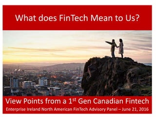 What does FinTech Mean to Us?
View Points from a 1st Gen Canadian Fintech
Enterprise Ireland North American FinTech Advisory Panel – June 21, 2016
 
