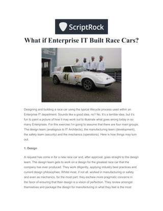 What if Enterprise IT Built Race Cars?
Designing and building a race car using the typical lifecycle process used within an
Enterprise IT department. Sounds like a good idea, no? No. It’s a terrible idea, but it’s
fun to paint a picture of how it may work out to illustrate what goes wrong today in so
many Enterprises. For this exercise I’m going to assume that there are four main groups.
The design team (analogous to IT Architects), the manufacturing team (development),
the safety team (security) and the mechanics (operations). Here is how things may turn
out.
1. Design
A request has come in for a new race car and, after approval, goes straight to the design
team. The design team gets to work on a design for the greatest race car that the
company has ever produced. They work diligently, applying industry best practices and
current design philosophies. Whilst most, if not all, worked in manufacturing or safety
and even as mechanics, for the most part, they eschew more pragmatic concerns in
the favor of ensuring that their design is a vision of perfection. They review amongst
themselves and package the design for manufacturing in what they feel is the most
 