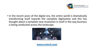 • In the recent years of the digital era, the entire world is dramatically
transforming itself towards the complete digitization and this has
brought about a complete new revolution in itself in the way business
is being conducted across the landscape.
www.vrstech.com
 