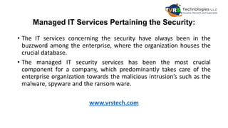 Managed IT Services Pertaining the Security:
• The IT services concerning the security have always been in the
buzzword among the enterprise, where the organization houses the
crucial database.
• The managed IT security services has been the most crucial
component for a company, which predominantly takes care of the
enterprise organization towards the malicious intrusion’s such as the
malware, spyware and the ransom ware.
www.vrstech.com
 