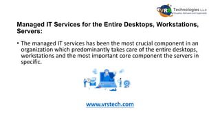 Managed IT Services for the Entire Desktops, Workstations,
Servers:
• The managed IT services has been the most crucial component in an
organization which predominantly takes care of the entire desktops,
workstations and the most important core component the servers in
specific.
www.vrstech.com
 