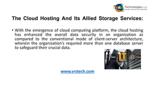 The Cloud Hosting And Its Allied Storage Services:
• With the emergence of cloud computing platform, the cloud hosting
has enhanced the overall data security in an organization as
compared to the conventional mode of client-server architecture,
wherein the organization’s required more than one database server
to safeguard their crucial data.
www.vrstech.com
 
