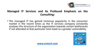 Managed IT Services and Its Profound Emphasis on the
Consulting:
• The managed IT has gained immense popularity in the consumer
market in the recent times as the IT services company constantly
analyzes the structure of the organization towards certain bottlenecks
if not attended at that particular time leads to a greater vulnerability.
www.vrstech.com
 