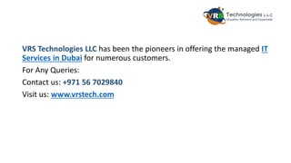 VRS Technologies LLC has been the pioneers in offering the managed IT
Services in Dubai for numerous customers.
For Any Queries:
Contact us: +971 56 7029840
Visit us: www.vrstech.com
 