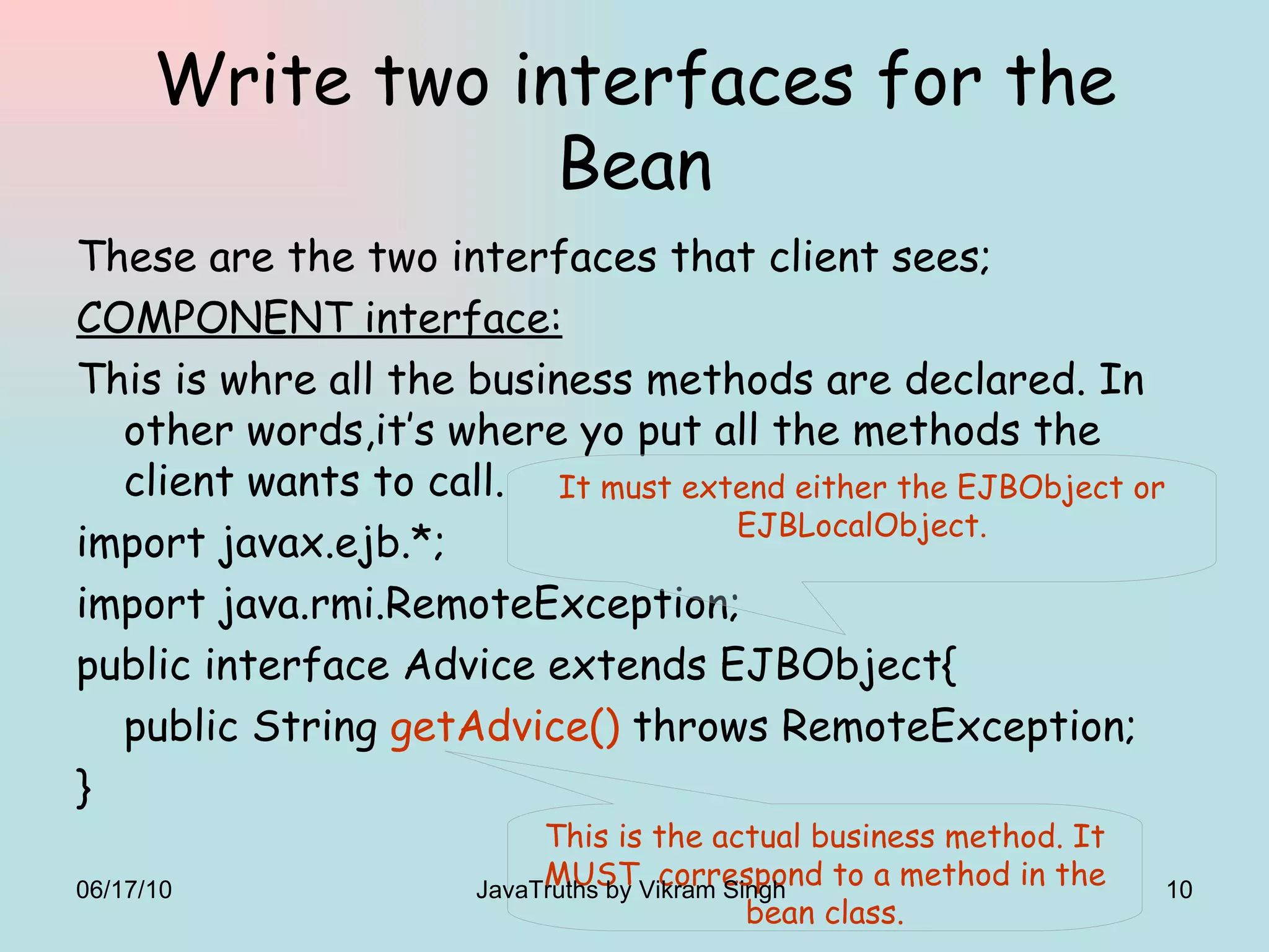 Write two interfaces for the Bean These are the two interfaces that client sees; COMPONENT interface: This is whre all the business methods are declared. In other words,it’s where yo put all the methods the client wants to call. import javax.ejb.*; import java.rmi.RemoteException; public interface Advice extends EJBObject{ public String  getAdvice()  throws RemoteException; } It must extend either the EJBObject or EJBLocalObject. This is the actual business method. It MUST  correspond to a method in the bean class. 06/17/10 JavaTruths by Vikram Singh  
