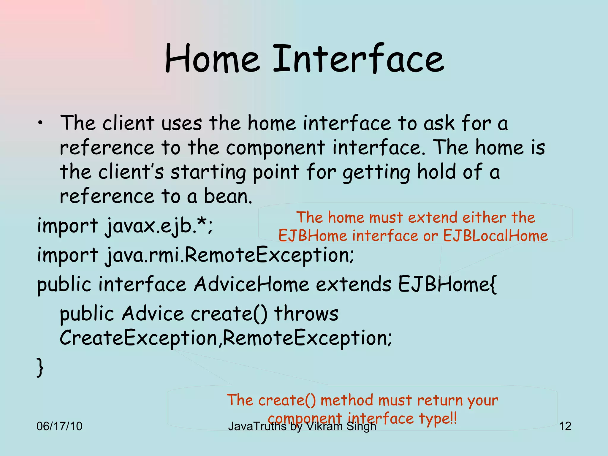 Home Interface The client uses the home interface to ask for a reference to the component interface. The home is the client’s starting point for getting hold of a reference to a bean.  import javax.ejb.*; import java.rmi.RemoteException; public interface AdviceHome extends EJBHome{ public Advice create() throws CreateException,RemoteException; } The create() method must return your component interface type!! The home must extend either the EJBHome interface or EJBLocalHome  06/17/10 JavaTruths by Vikram Singh  