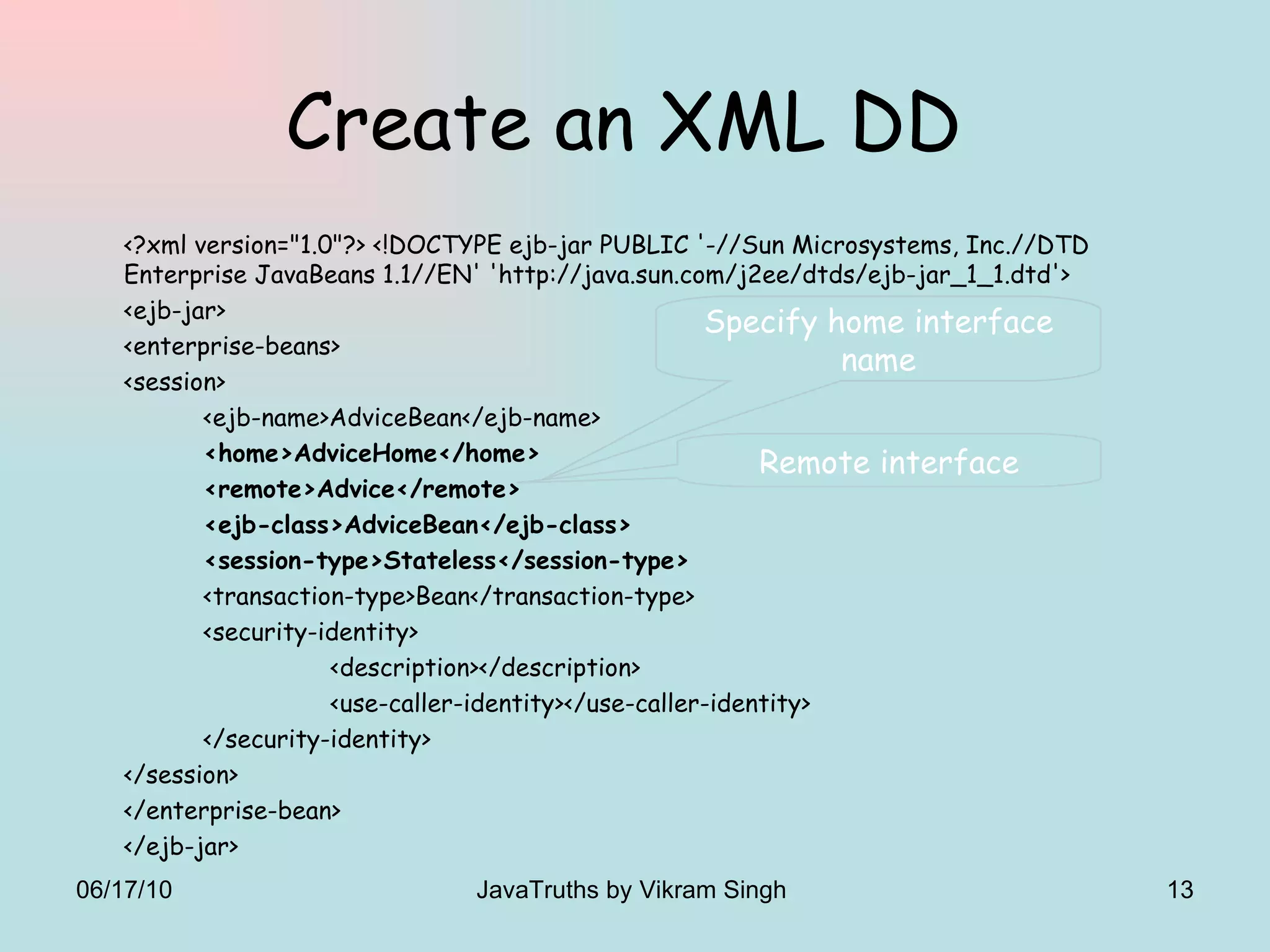Create an XML DD  <?xml version=&quot;1.0&quot;?> <!DOCTYPE ejb-jar PUBLIC '-//Sun Microsystems, Inc.//DTD Enterprise JavaBeans 1.1//EN' 'http://java.sun.com/j2ee/dtds/ejb-jar_1_1.dtd'>  <ejb-jar>  <enterprise-beans>  <session>  <ejb-name>AdviceBean</ejb-name>  <home>AdviceHome</home>  <remote>Advice</remote>  <ejb-class>AdviceBean</ejb-class>  <session-type>Stateless</session-type> <transaction-type>Bean</transaction-type> <security-identity> <description></description> <use-caller-identity></use-caller-identity> </security-identity> </session> </enterprise-bean> </ejb-jar> Specify home interface name Remote interface 06/17/10 JavaTruths by Vikram Singh  