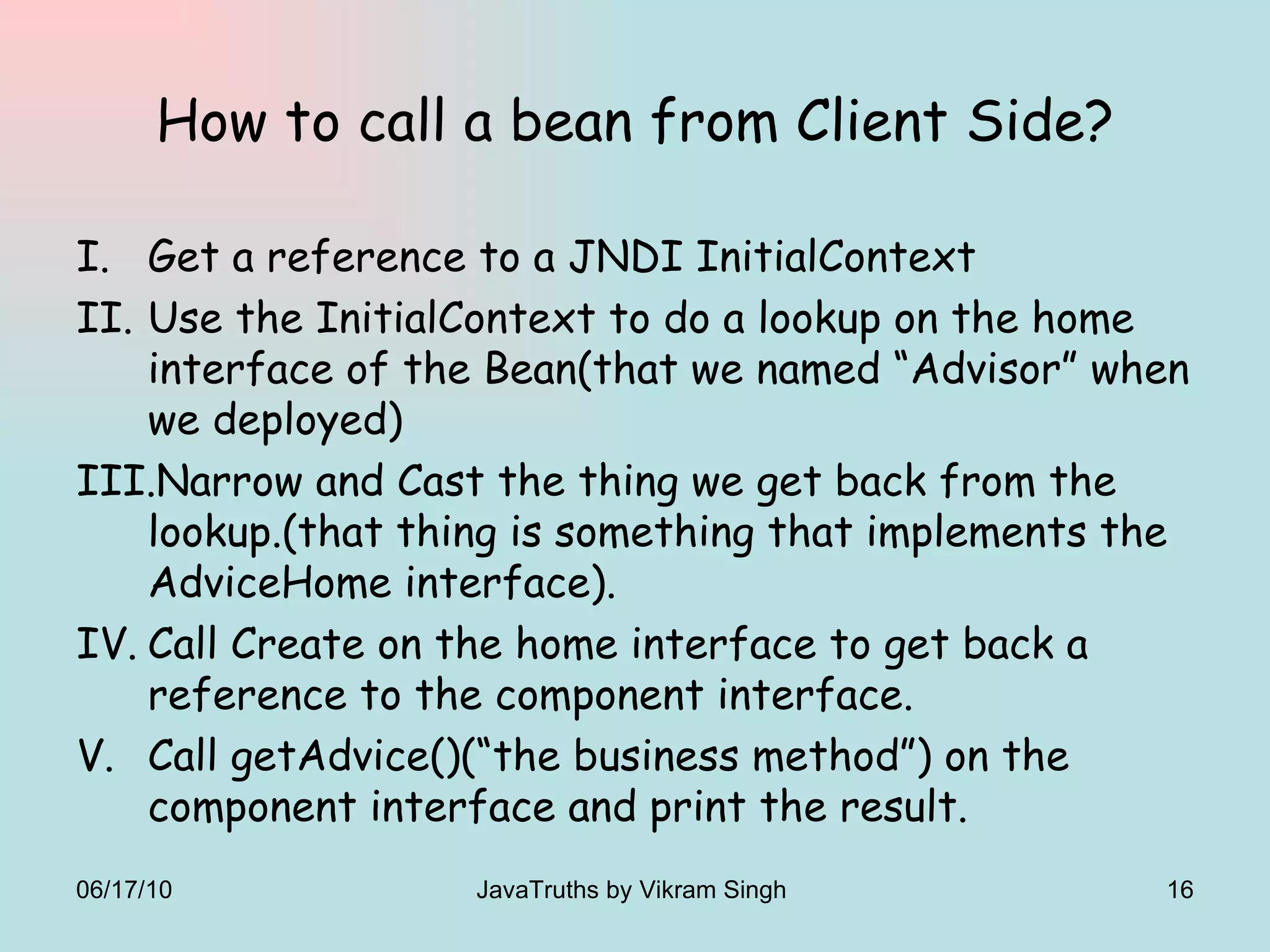 How to call a bean from Client Side? Get a reference to a JNDI InitialContext  Use the InitialContext to do a lookup on the home interface of the Bean(that we named “Advisor” when we deployed) Narrow and Cast the thing we get back from the lookup.(that thing is something that implements the AdviceHome interface). Call Create on the home interface to get back a reference to the component interface. Call getAdvice()(“the business method”) on the component interface and print the result. 06/17/10 JavaTruths by Vikram Singh  