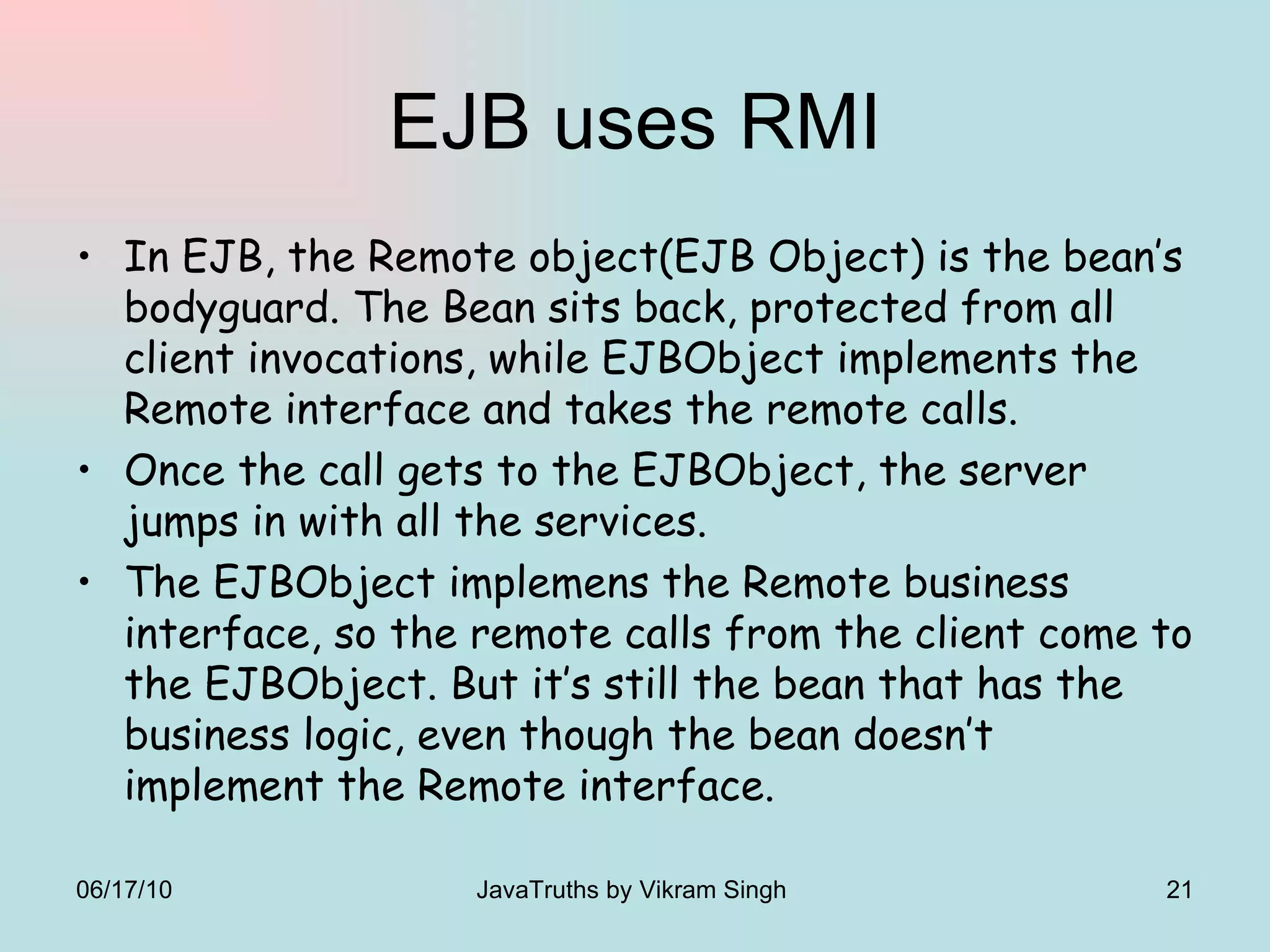 EJB uses RMI In EJB, the Remote object(EJB Object) is the bean’s bodyguard. The Bean sits back, protected from all client invocations, while EJBObject implements the Remote interface and takes the remote calls.  Once the call gets to the EJBObject, the server jumps in with all the services. The EJBObject implemens the Remote business interface, so the remote calls from the client come to the EJBObject. But it’s still the bean that has the business logic, even though the bean doesn’t implement the Remote interface. 06/17/10 JavaTruths by Vikram Singh  