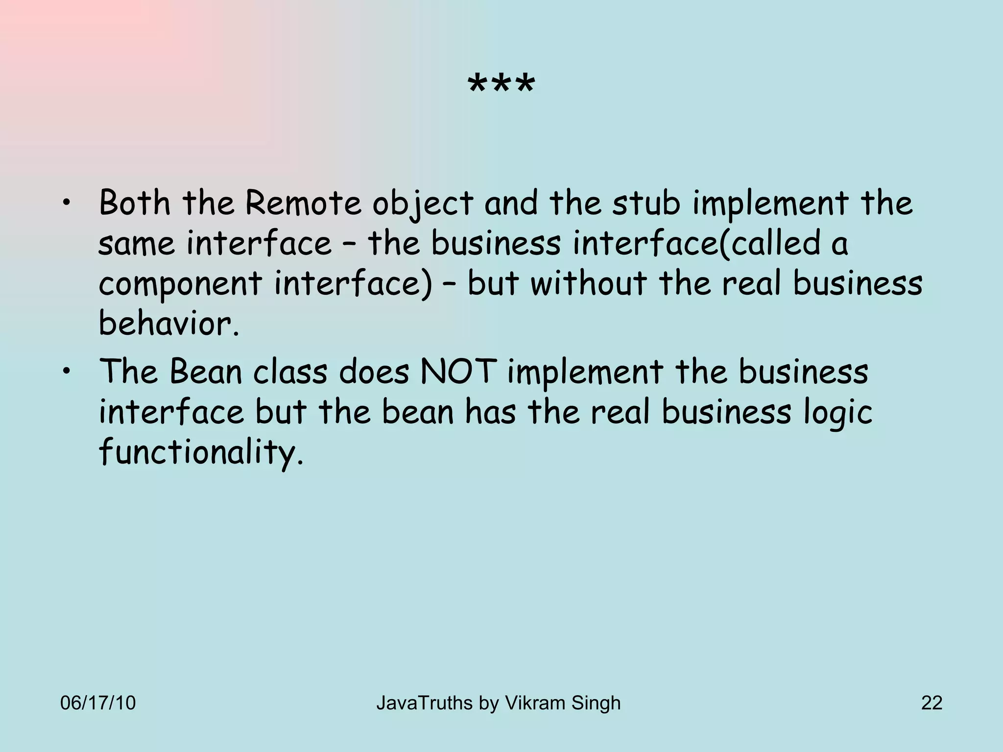 *** Both the Remote object and the stub implement the same interface – the business interface(called a component interface) – but without the real business behavior. The Bean class does NOT implement the business interface but the bean has the real business logic functionality. 06/17/10 JavaTruths by Vikram Singh  
