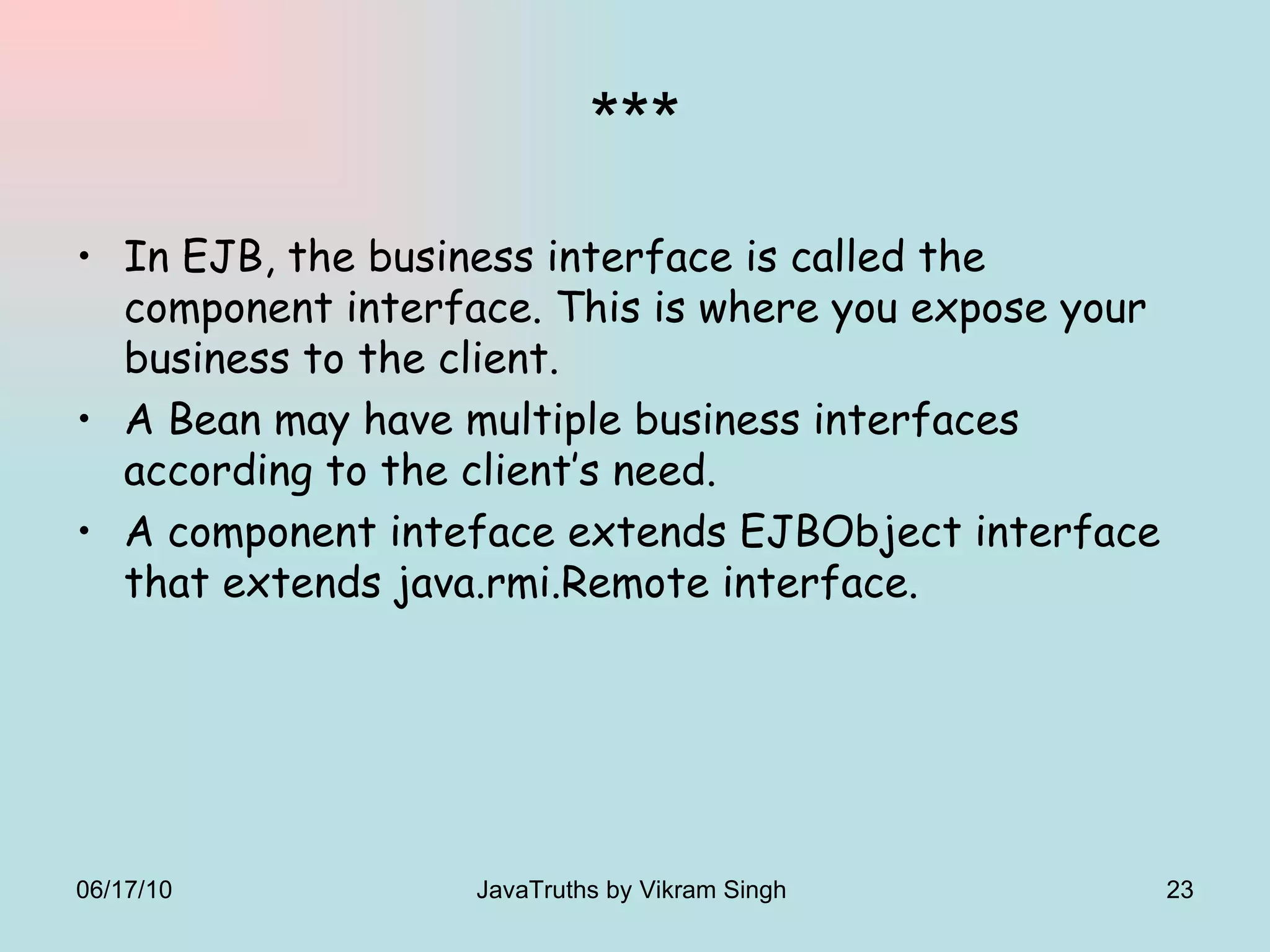 *** In EJB, the business interface is called the component interface. This is where you expose your business to the client.  A Bean may have multiple business interfaces according to the client’s need. A component inteface extends EJBObject interface that extends java.rmi.Remote interface. 06/17/10 JavaTruths by Vikram Singh  