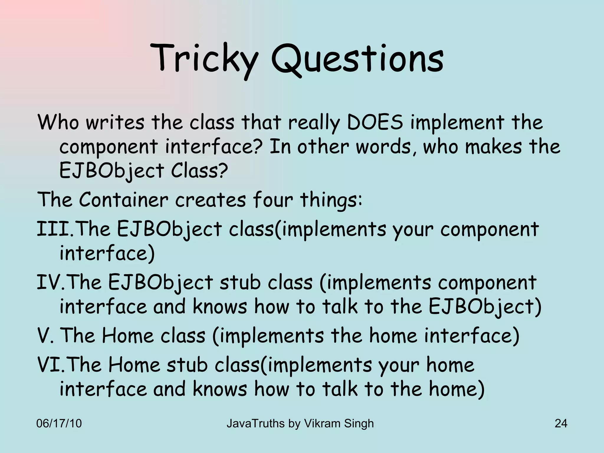 Tricky Questions  Who writes the class that really DOES implement the component interface? In other words, who makes the EJBObject Class? The Container creates four things: The EJBObject class(implements your component interface) The EJBObject stub class (implements component interface and knows how to talk to the EJBObject) The Home class (implements the home interface) The Home stub class(implements your home interface and knows how to talk to the home) 06/17/10 JavaTruths by Vikram Singh  