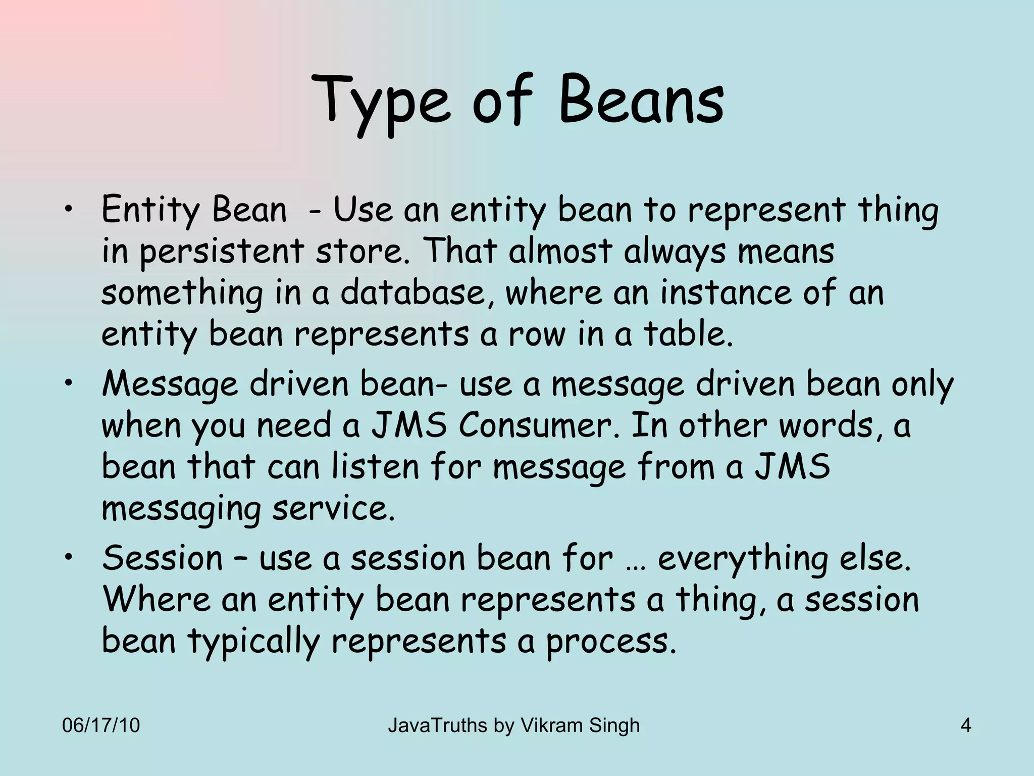 Type of Beans Entity Bean  - Use an entity bean to represent thing in persistent store. That almost always means something in a database, where an instance of an entity bean represents a row in a table. Message driven bean- use a message driven bean only when you need a JMS Consumer. In other words, a bean that can listen for message from a JMS messaging service. Session – use a session bean for … everything else. Where an entity bean represents a thing, a session bean typically represents a process.  06/17/10 JavaTruths by Vikram Singh  