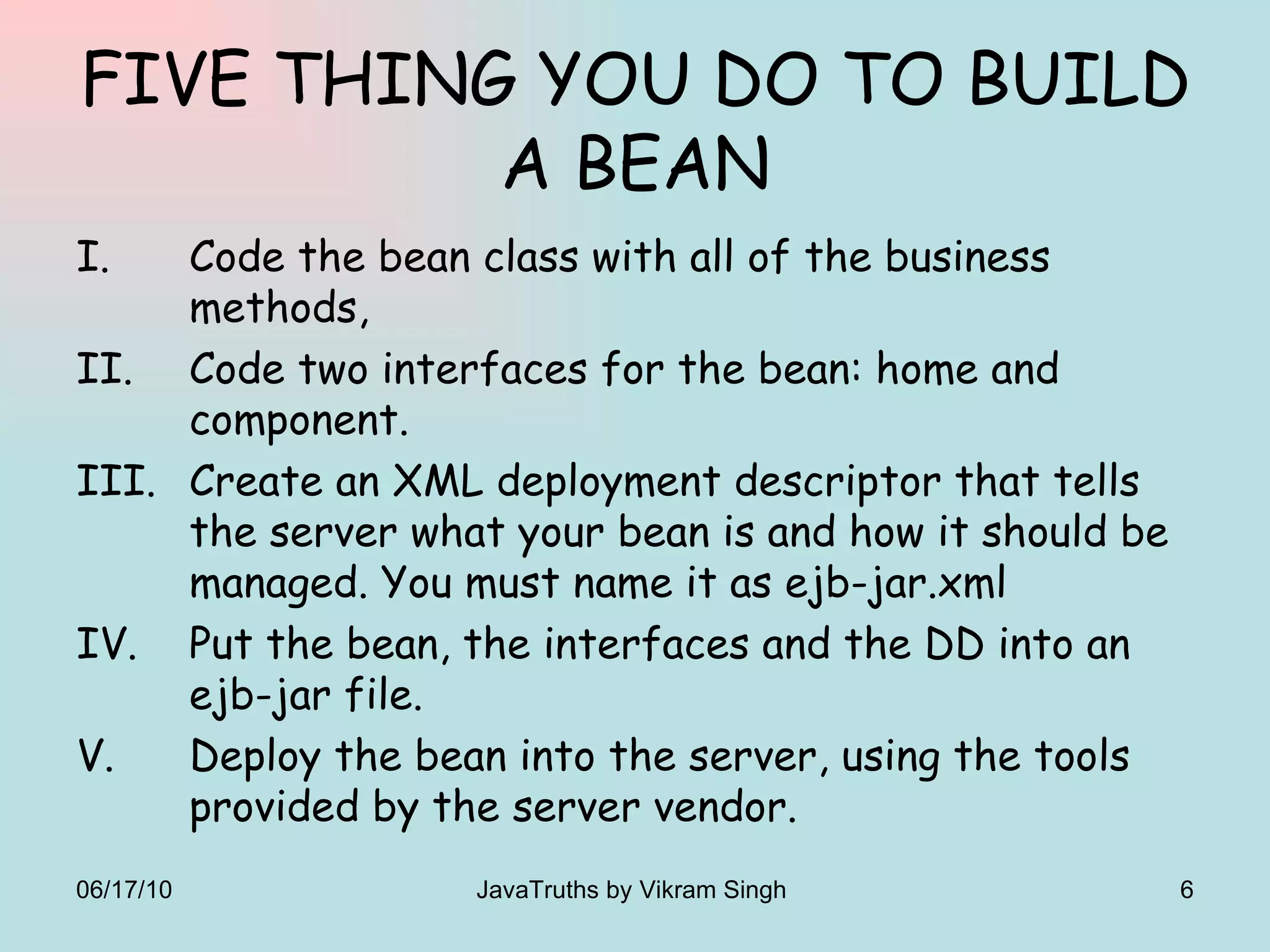 FIVE THING YOU DO TO BUILD A BEAN Code the bean class with all of the business methods, Code two interfaces for the bean: home and component. Create an XML deployment descriptor that tells the server what your bean is and how it should be managed. You must name it as ejb-jar.xml Put the bean, the interfaces and the DD into an ejb-jar file. Deploy the bean into the server, using the tools provided by the server vendor. 06/17/10 JavaTruths by Vikram Singh  