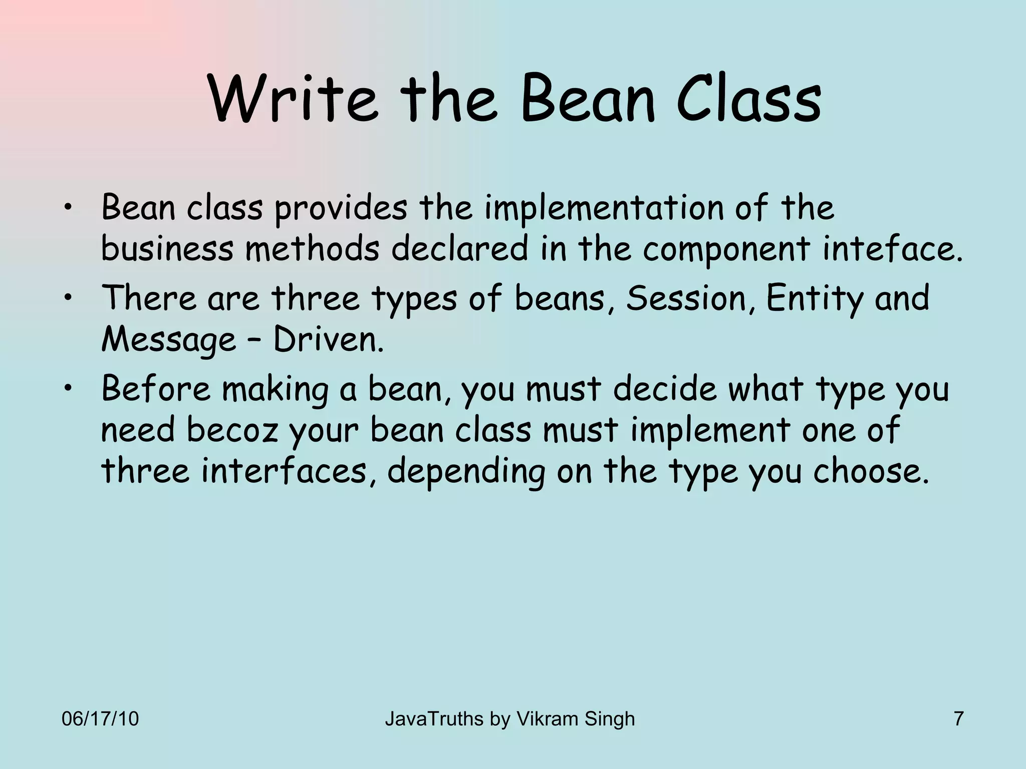 Write the Bean Class Bean class provides the implementation of the business methods declared in the component inteface. There are three types of beans, Session, Entity and Message – Driven. Before making a bean, you must decide what type you need becoz your bean class must implement one of three interfaces, depending on the type you choose. 06/17/10 JavaTruths by Vikram Singh  