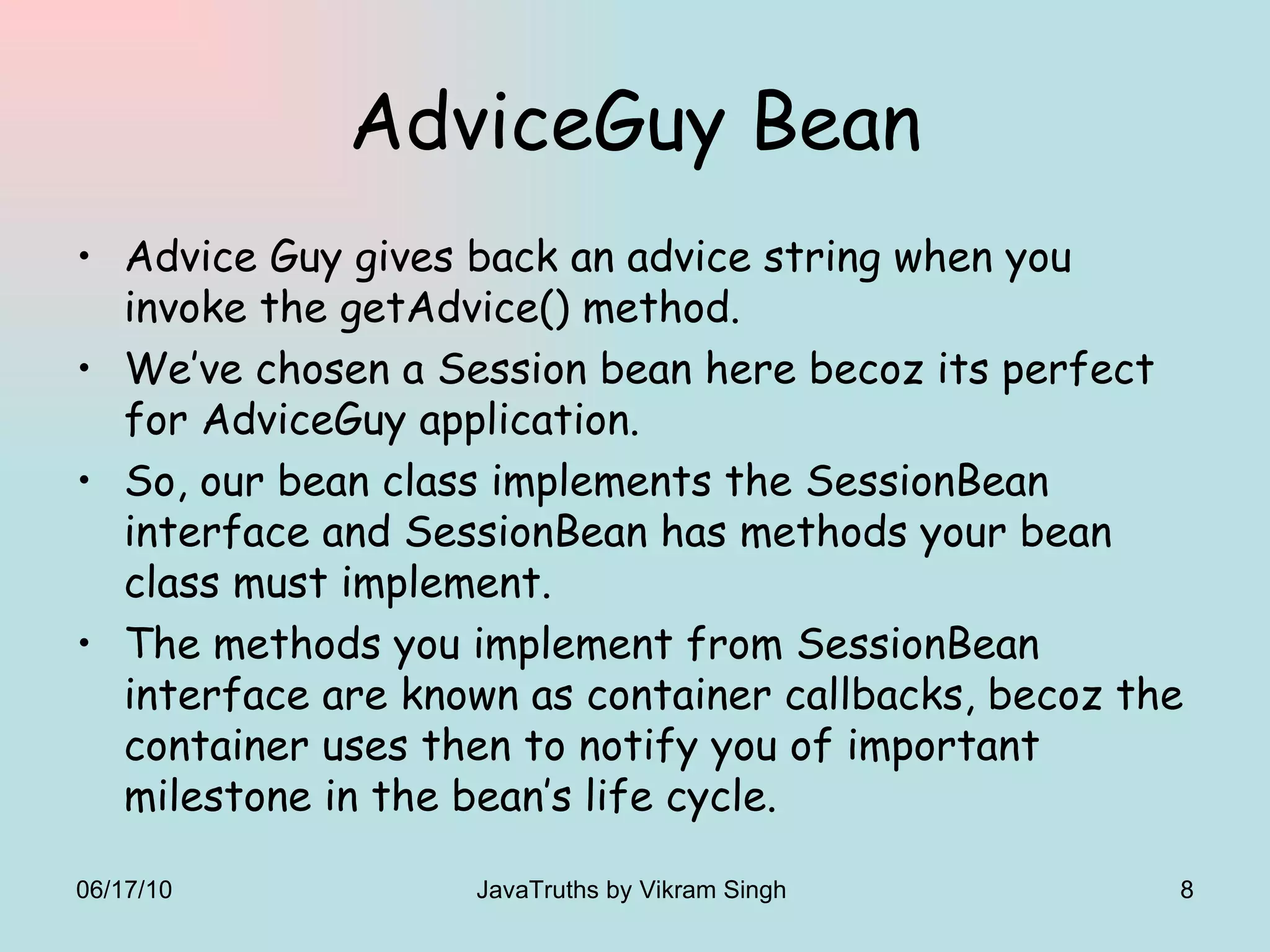 AdviceGuy Bean Advice Guy gives back an advice string when you invoke the getAdvice() method. We’ve chosen a Session bean here becoz its perfect for AdviceGuy application. So, our bean class implements the SessionBean interface and SessionBean has methods your bean class must implement. The methods you implement from SessionBean interface are known as container callbacks, becoz the container uses then to notify you of important milestone in the bean’s life cycle. 06/17/10 JavaTruths by Vikram Singh  