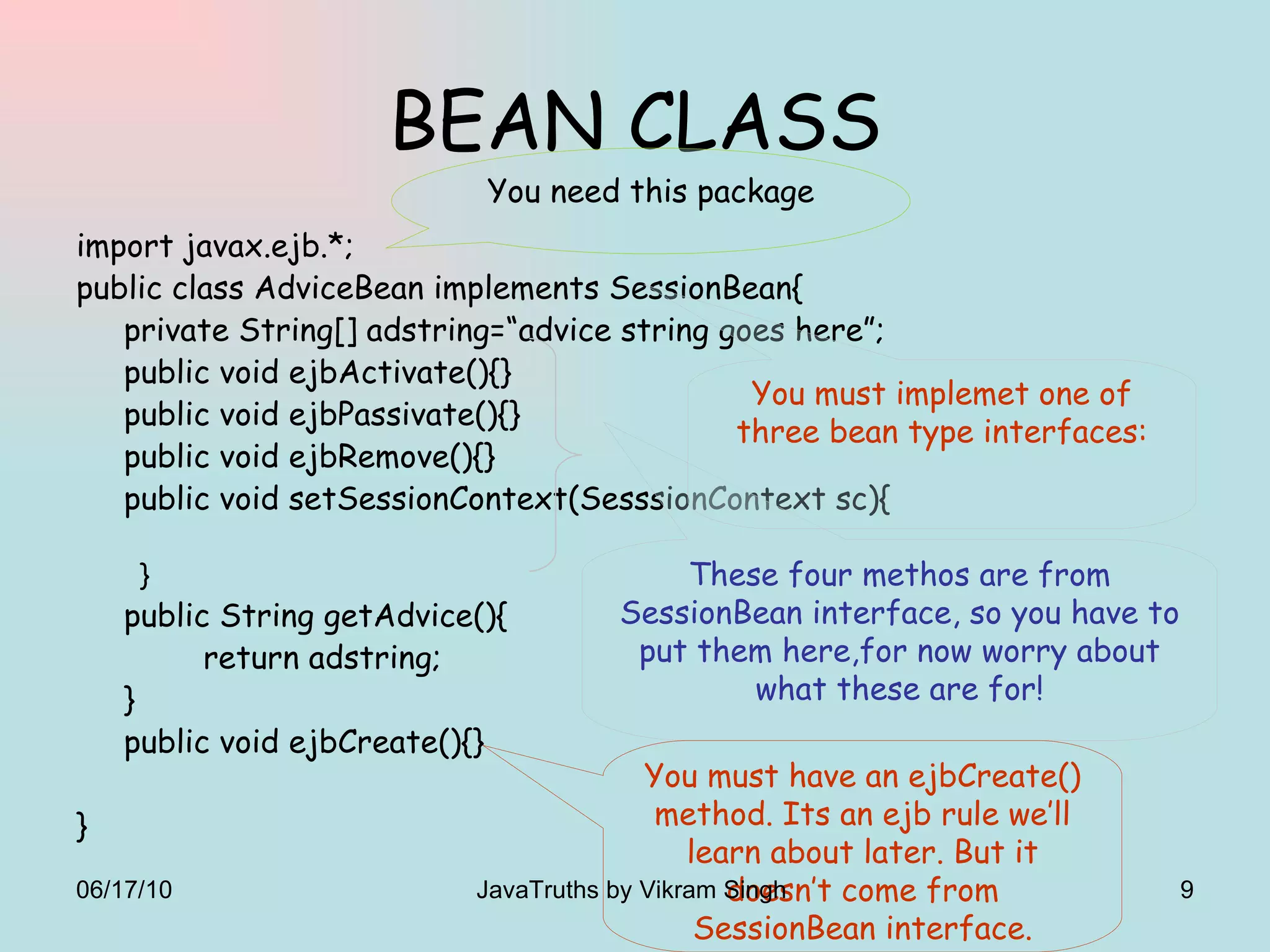 BEAN CLASS import javax.ejb.*; public class AdviceBean implements SessionBean{ private String[] adstring=“advice string goes here”; public void ejbActivate(){} public void ejbPassivate(){} public void ejbRemove(){} public void setSessionContext(SesssionContext sc){ } public String getAdvice(){ return adstring; } public void ejbCreate(){} } You need this package These four methos are from SessionBean interface, so you have to put them here,for now worry about what these are for! You must have an ejbCreate() method. Its an ejb rule we’ll learn about later. But it doesn’t come from SessionBean interface. You must implemet one of three bean type interfaces: 06/17/10 JavaTruths by Vikram Singh  