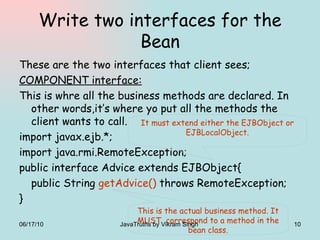 Write two interfaces for the Bean These are the two interfaces that client sees; COMPONENT interface: This is whre all the business methods are declared. In other words,it’s where yo put all the methods the client wants to call. import javax.ejb.*; import java.rmi.RemoteException; public interface Advice extends EJBObject{ public String  getAdvice()  throws RemoteException; } It must extend either the EJBObject or EJBLocalObject. This is the actual business method. It MUST  correspond to a method in the bean class. 06/17/10 JavaTruths by Vikram Singh  