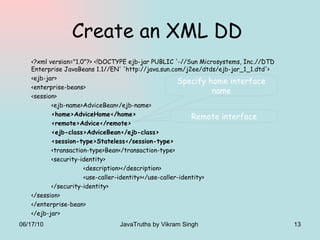 Create an XML DD  <?xml version="1.0"?> <!DOCTYPE ejb-jar PUBLIC '-//Sun Microsystems, Inc.//DTD Enterprise JavaBeans 1.1//EN' 'http://java.sun.com/j2ee/dtds/ejb-jar_1_1.dtd'>  <ejb-jar>  <enterprise-beans>  <session>  <ejb-name>AdviceBean</ejb-name>  <home>AdviceHome</home>  <remote>Advice</remote>  <ejb-class>AdviceBean</ejb-class>  <session-type>Stateless</session-type> <transaction-type>Bean</transaction-type> <security-identity> <description></description> <use-caller-identity></use-caller-identity> </security-identity> </session> </enterprise-bean> </ejb-jar> Specify home interface name Remote interface 06/17/10 JavaTruths by Vikram Singh  