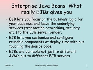 Enterprise Java Beans: What really EJBs gives you EJB lets you focus on the business logic for your business, and leave the underlying services (transaction,networking, security etc.) to the EJB server vender. EJB let’s you customize and configure reusable components at deploy time with out touching the source code. EJBs are portable not just to different JVM’s but to different EJB servers. 06/17/10 JavaTruths by Vikram Singh  