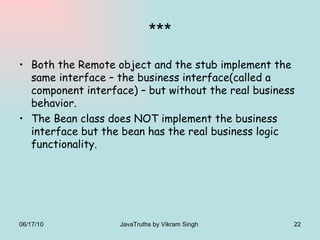 *** Both the Remote object and the stub implement the same interface – the business interface(called a component interface) – but without the real business behavior. The Bean class does NOT implement the business interface but the bean has the real business logic functionality. 06/17/10 JavaTruths by Vikram Singh  