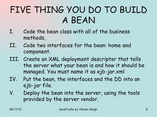 FIVE THING YOU DO TO BUILD A BEAN Code the bean class with all of the business methods, Code two interfaces for the bean: home and component. Create an XML deployment descriptor that tells the server what your bean is and how it should be managed. You must name it as ejb-jar.xml Put the bean, the interfaces and the DD into an ejb-jar file. Deploy the bean into the server, using the tools provided by the server vendor. 06/17/10 JavaTruths by Vikram Singh  