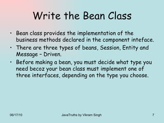 Write the Bean Class Bean class provides the implementation of the business methods declared in the component inteface. There are three types of beans, Session, Entity and Message – Driven. Before making a bean, you must decide what type you need becoz your bean class must implement one of three interfaces, depending on the type you choose. 06/17/10 JavaTruths by Vikram Singh  