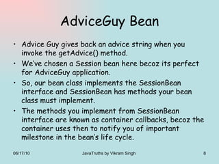AdviceGuy Bean Advice Guy gives back an advice string when you invoke the getAdvice() method. We’ve chosen a Session bean here becoz its perfect for AdviceGuy application. So, our bean class implements the SessionBean interface and SessionBean has methods your bean class must implement. The methods you implement from SessionBean interface are known as container callbacks, becoz the container uses then to notify you of important milestone in the bean’s life cycle. 06/17/10 JavaTruths by Vikram Singh  