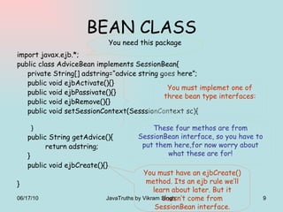 BEAN CLASS import javax.ejb.*; public class AdviceBean implements SessionBean{ private String[] adstring=“advice string goes here”; public void ejbActivate(){} public void ejbPassivate(){} public void ejbRemove(){} public void setSessionContext(SesssionContext sc){ } public String getAdvice(){ return adstring; } public void ejbCreate(){} } You need this package These four methos are from SessionBean interface, so you have to put them here,for now worry about what these are for! You must have an ejbCreate() method. Its an ejb rule we’ll learn about later. But it doesn’t come from SessionBean interface. You must implemet one of three bean type interfaces: 06/17/10 JavaTruths by Vikram Singh  