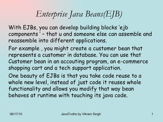 Enterprise Java Beans(EJB) With EJBs, you can develop building blocks ‘ejb components ’ – that u and someone else can assemble and reassemble into different applications. For example , you might create a customer bean that represents a customer in database. You can use that Customer bean in an accouting program, an e-commerce shopping cart and a tech support application. One beauty of EJBs is that you take code reuse to a whole new level, instead of just code it reuses whole functionality and allows you modify that way bean behaves at runtime with touching its java code. 06/17/10 JavaTruths by Vikram Singh  