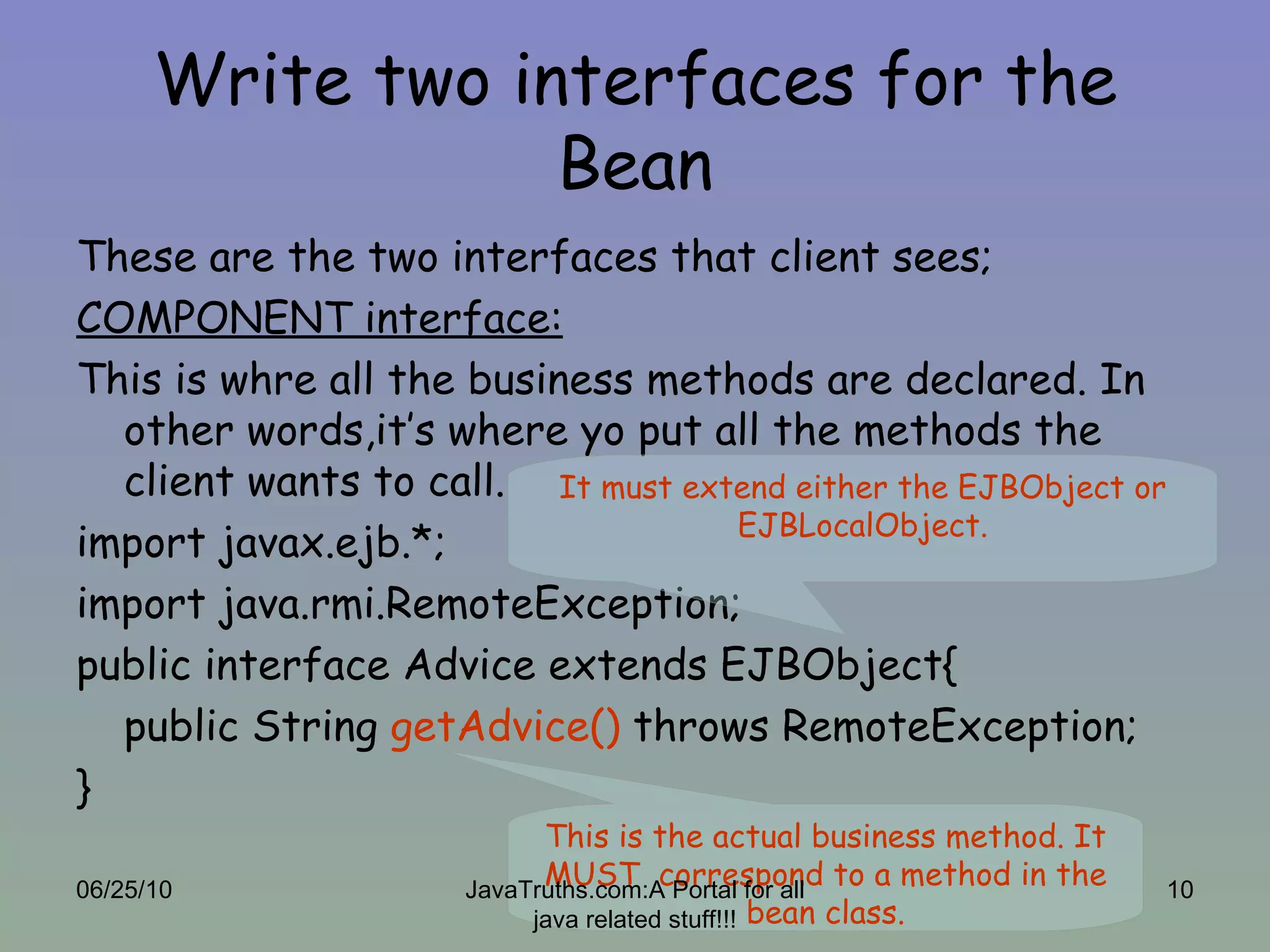 Write two interfaces for the Bean These are the two interfaces that client sees; COMPONENT interface: This is whre all the business methods are declared. In other words,it’s where yo put all the methods the client wants to call. import javax.ejb.*; import java.rmi.RemoteException; public interface Advice extends EJBObject{ public String  getAdvice()  throws RemoteException; } It must extend either the EJBObject or EJBLocalObject. This is the actual business method. It MUST  correspond to a method in the bean class. 06/25/10 JavaTruths.com:A Portal for all java related stuff!!! 