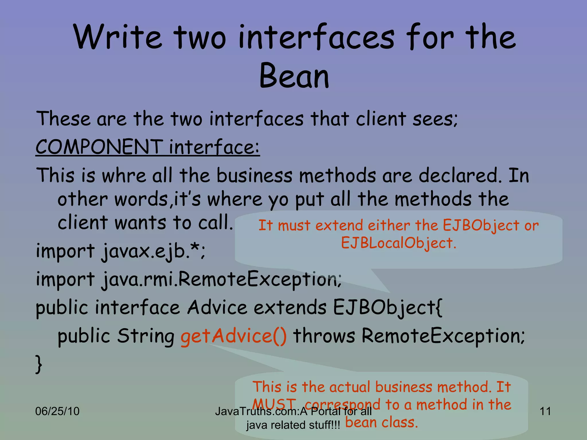 Write two interfaces for the Bean These are the two interfaces that client sees; COMPONENT interface: This is whre all the business methods are declared. In other words,it’s where yo put all the methods the client wants to call. import javax.ejb.*; import java.rmi.RemoteException; public interface Advice extends EJBObject{ public String  getAdvice()  throws RemoteException; } It must extend either the EJBObject or EJBLocalObject. This is the actual business method. It MUST  correspond to a method in the bean class. 06/25/10 JavaTruths.com:A Portal for all java related stuff!!! 