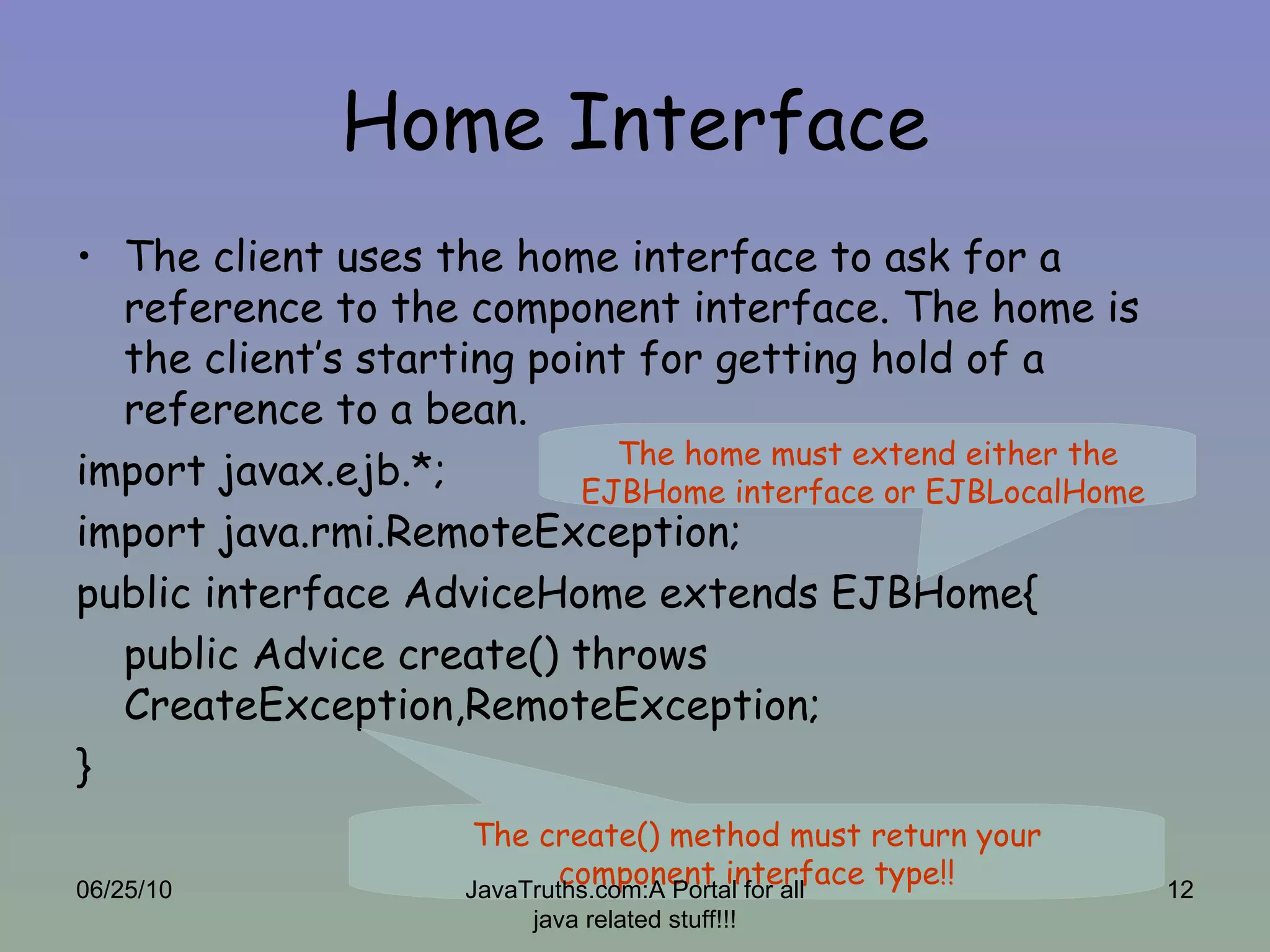 Home Interface The client uses the home interface to ask for a reference to the component interface. The home is the client’s starting point for getting hold of a reference to a bean.  import javax.ejb.*; import java.rmi.RemoteException; public interface AdviceHome extends EJBHome{ public Advice create() throws CreateException,RemoteException; } The create() method must return your component interface type!! The home must extend either the EJBHome interface or EJBLocalHome  06/25/10 JavaTruths.com:A Portal for all java related stuff!!! 