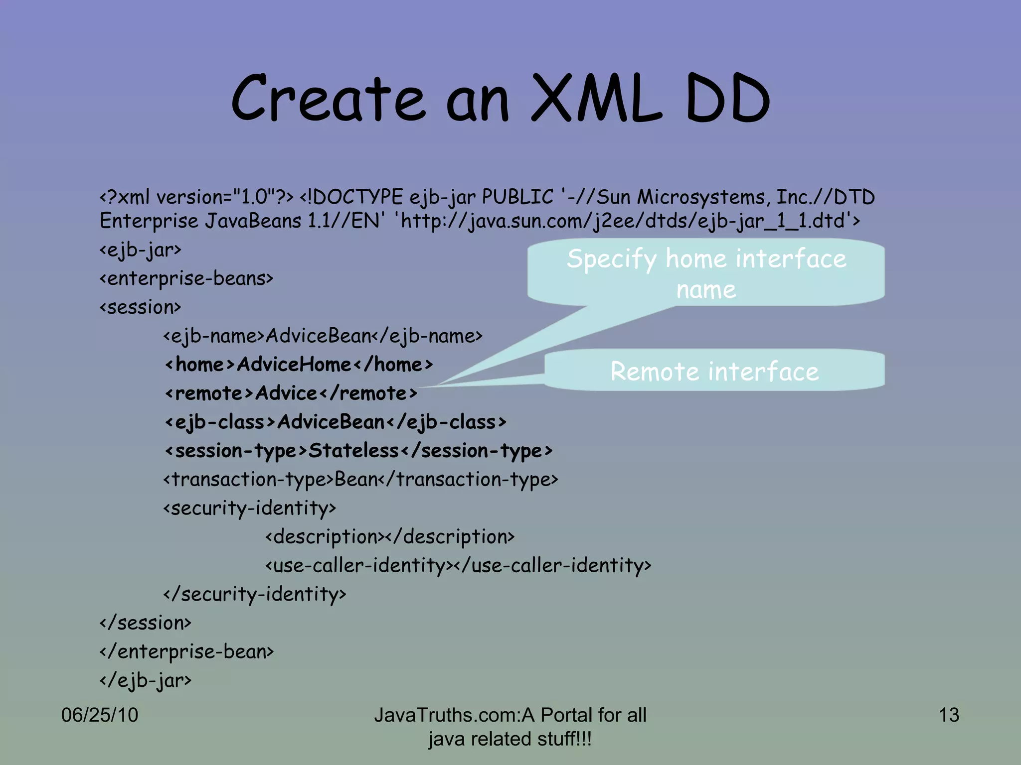 Create an XML DD  <?xml version="1.0"?> <!DOCTYPE ejb-jar PUBLIC '-//Sun Microsystems, Inc.//DTD Enterprise JavaBeans 1.1//EN' 'http://java.sun.com/j2ee/dtds/ejb-jar_1_1.dtd'>  <ejb-jar>  <enterprise-beans>  <session>  <ejb-name>AdviceBean</ejb-name>  <home>AdviceHome</home>  <remote>Advice</remote>  <ejb-class>AdviceBean</ejb-class>  <session-type>Stateless</session-type> <transaction-type>Bean</transaction-type> <security-identity> <description></description> <use-caller-identity></use-caller-identity> </security-identity> </session> </enterprise-bean> </ejb-jar> Specify home interface name Remote interface 06/25/10 JavaTruths.com:A Portal for all java related stuff!!! 