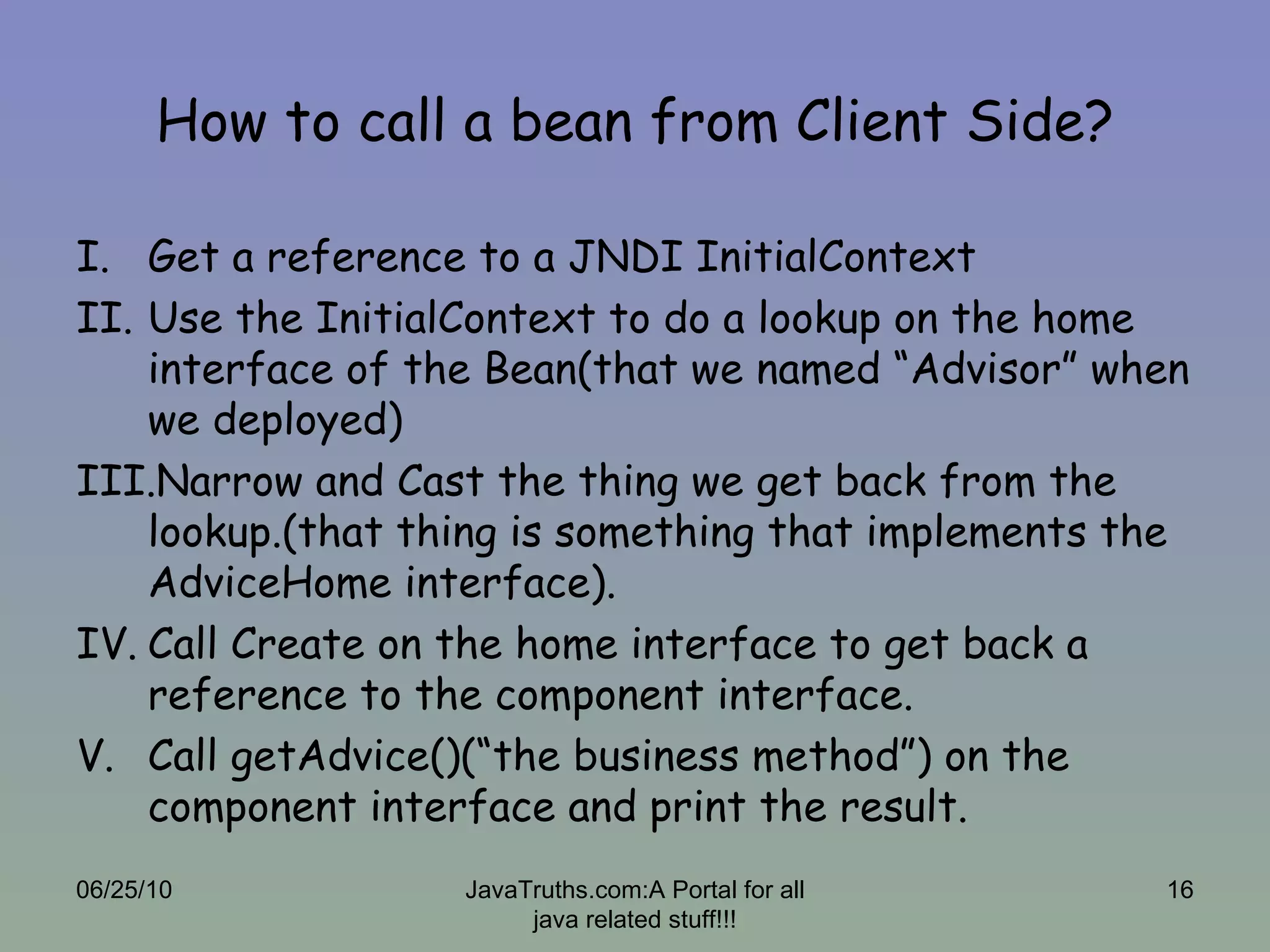 How to call a bean from Client Side? Get a reference to a JNDI InitialContext  Use the InitialContext to do a lookup on the home interface of the Bean(that we named “Advisor” when we deployed) Narrow and Cast the thing we get back from the lookup.(that thing is something that implements the AdviceHome interface). Call Create on the home interface to get back a reference to the component interface. Call getAdvice()(“the business method”) on the component interface and print the result. 06/25/10 JavaTruths.com:A Portal for all java related stuff!!! 