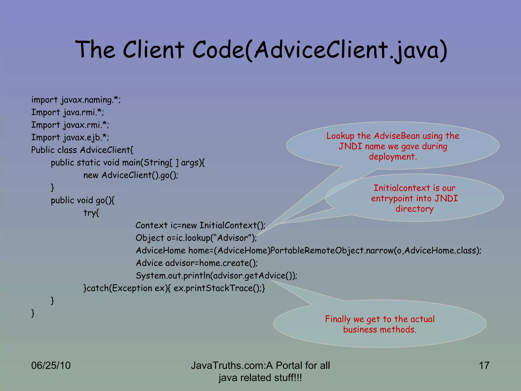 The Client Code(AdviceClient.java) import javax.naming.*; Import java.rmi.*; Import javax.rmi.*; Import javax.ejb.*; Public class AdviceClient{ public static void main(String[ ] args){ new AdviceClient().go(); } public void go(){ try{ Context ic=new InitialContext(); Object o=ic.lookup(“Advisor”); AdviceHome home=(AdviceHome)PortableRemoteObject.narrow(o,AdviceHome.class); Advice advisor=home.create(); System.out.println(advisor.getAdvice()); }catch(Exception ex){ ex.printStackTrace();} } } Finally we get to the actual business methods. Lookup the AdviseBean using the JNDI name we gave during deployment. Initialcontext is our entrypoint into JNDI directory 06/25/10 JavaTruths.com:A Portal for all java related stuff!!! 