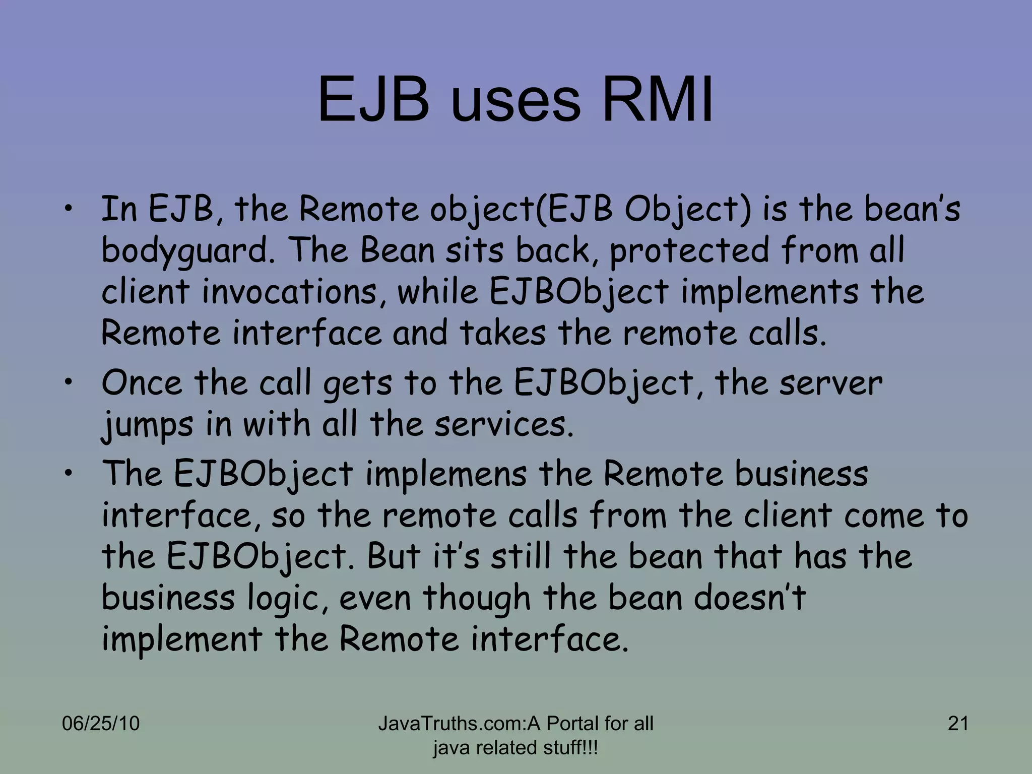EJB uses RMI In EJB, the Remote object(EJB Object) is the bean’s bodyguard. The Bean sits back, protected from all client invocations, while EJBObject implements the Remote interface and takes the remote calls.  Once the call gets to the EJBObject, the server jumps in with all the services. The EJBObject implemens the Remote business interface, so the remote calls from the client come to the EJBObject. But it’s still the bean that has the business logic, even though the bean doesn’t implement the Remote interface. 06/25/10 JavaTruths.com:A Portal for all java related stuff!!! 