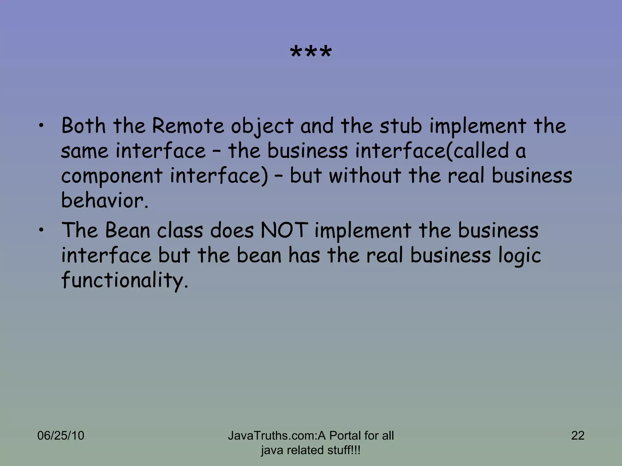 *** Both the Remote object and the stub implement the same interface – the business interface(called a component interface) – but without the real business behavior. The Bean class does NOT implement the business interface but the bean has the real business logic functionality. 06/25/10 JavaTruths.com:A Portal for all java related stuff!!! 