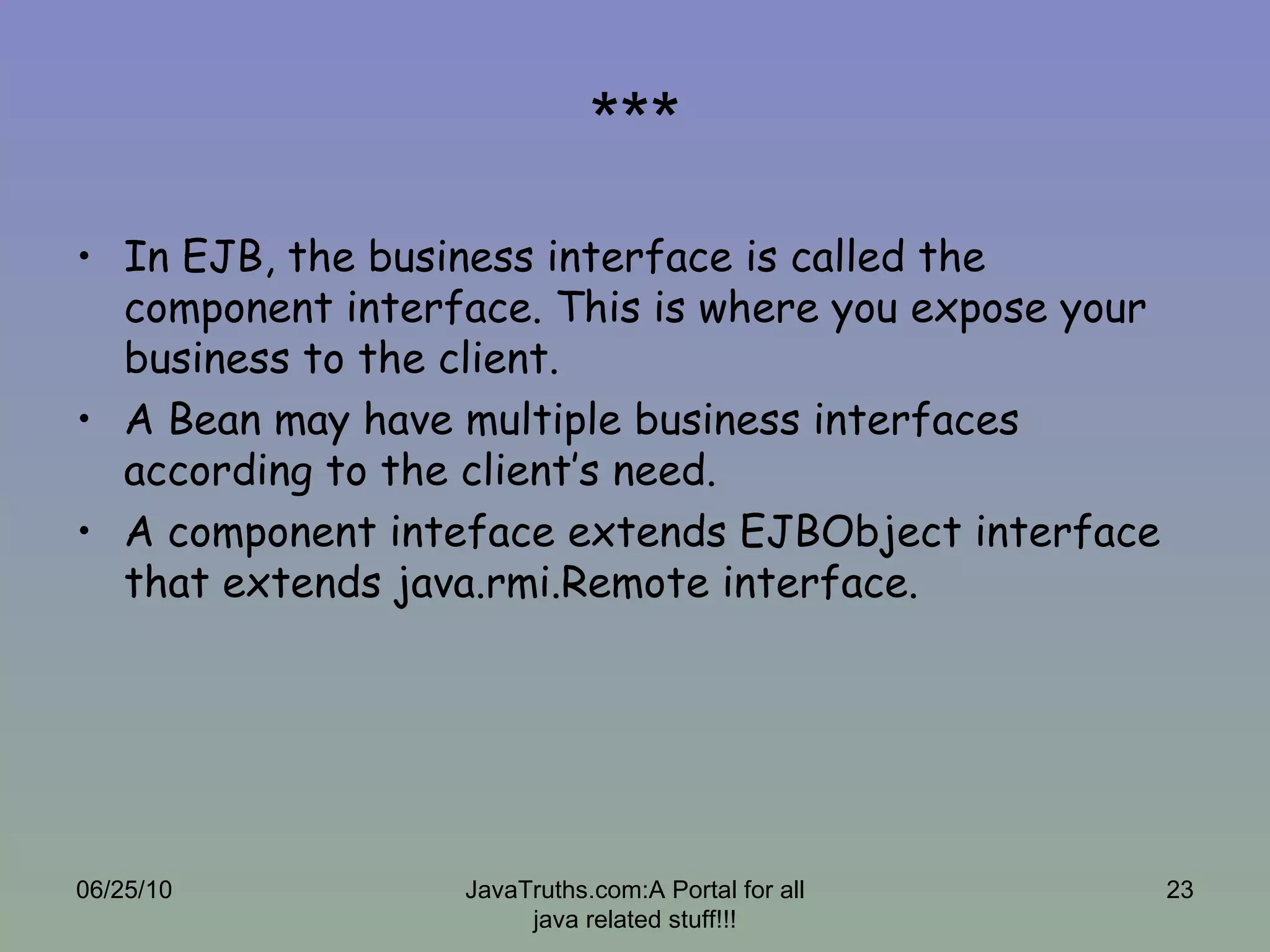 *** In EJB, the business interface is called the component interface. This is where you expose your business to the client.  A Bean may have multiple business interfaces according to the client’s need. A component inteface extends EJBObject interface that extends java.rmi.Remote interface. 06/25/10 JavaTruths.com:A Portal for all java related stuff!!! 